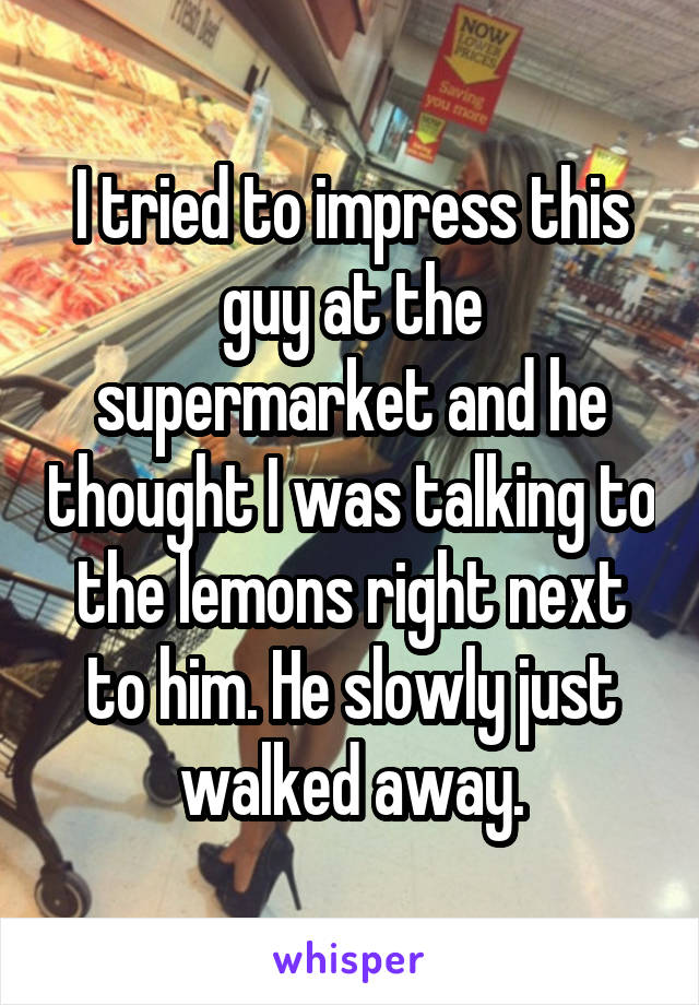 I tried to impress this guy at the supermarket and he thought I was talking to the lemons right next to him. He slowly just walked away.