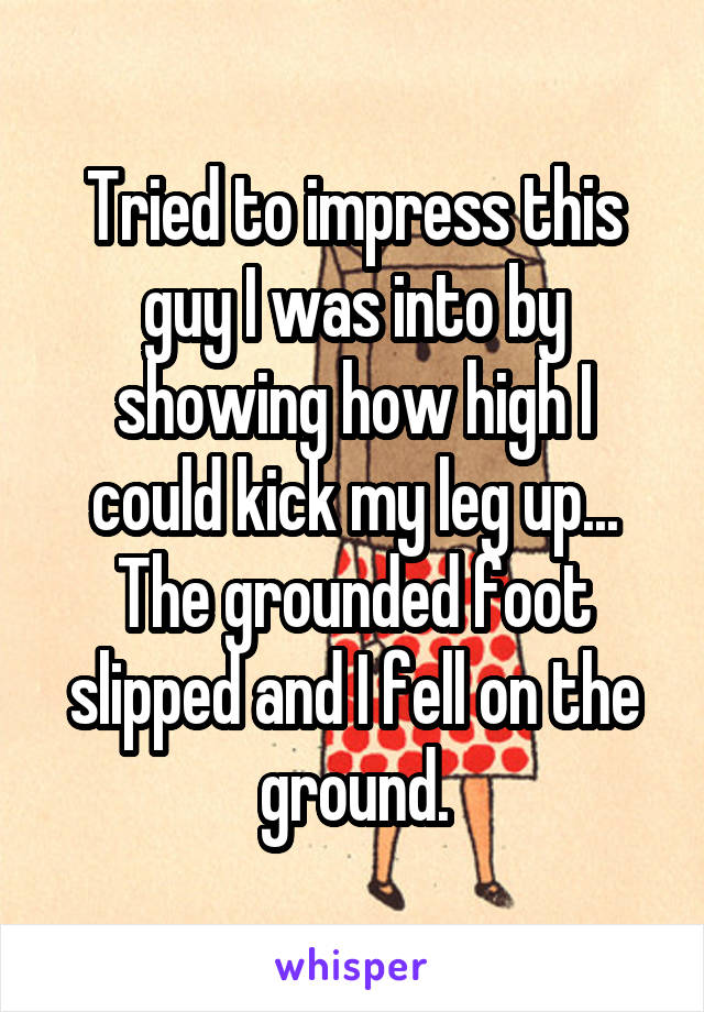 Tried to impress this guy I was into by showing how high I could kick my leg up... The grounded foot slipped and I fell on the ground.