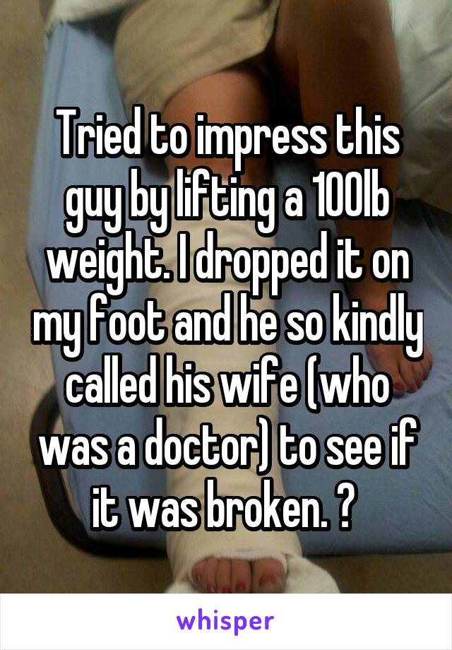 Tried to impress this guy by lifting a 100lb weight. I dropped it on my foot and he so kindly called his wife (who was a doctor) to see if it was broken. 😒 