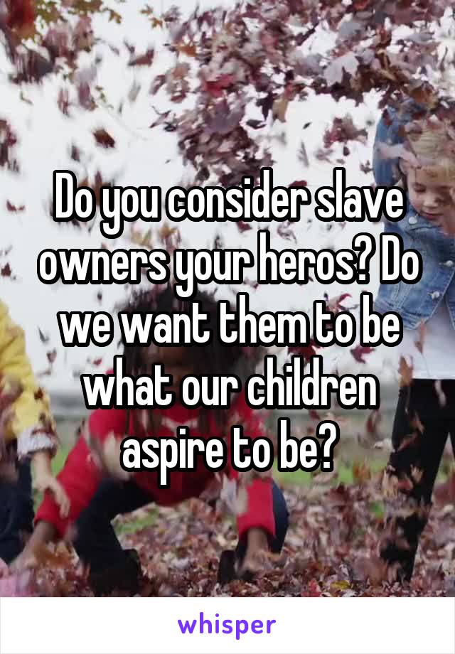 Do you consider slave owners your heros? Do we want them to be what our children aspire to be?