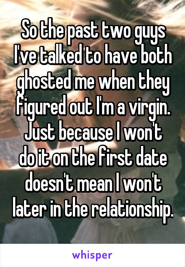 So the past two guys I've talked to have both ghosted me when they figured out I'm a virgin.
Just because I won't do it on the first date doesn't mean I won't later in the relationship. 