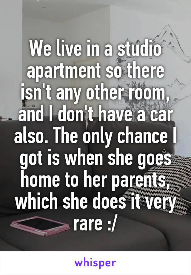 We live in a studio apartment so there isn't any other room, and I don't have a car also. The only chance I got is when she goes home to her parents, which she does it very rare :/