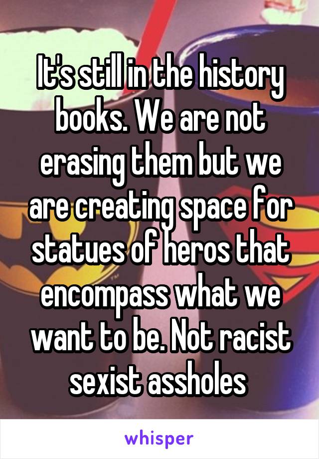 It's still in the history books. We are not erasing them but we are creating space for statues of heros that encompass what we want to be. Not racist sexist assholes 