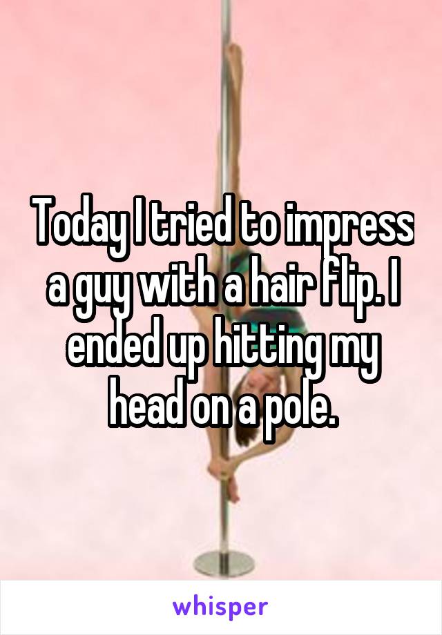 Today I tried to impress a guy with a hair flip. I ended up hitting my head on a pole.