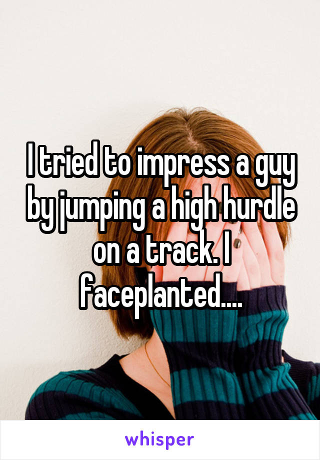 I tried to impress a guy by jumping a high hurdle on a track. I faceplanted....