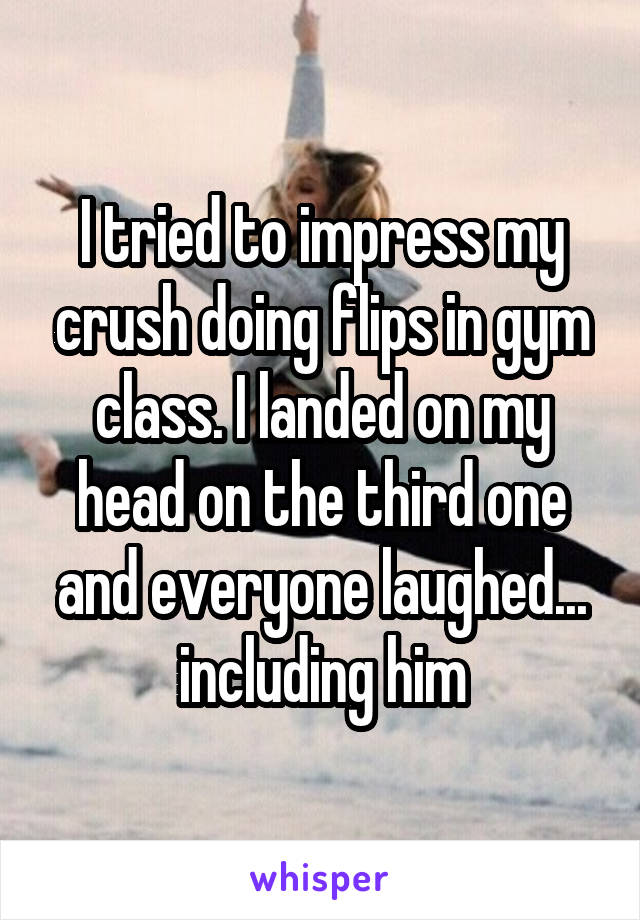 I tried to impress my crush doing flips in gym class. I landed on my head on the third one and everyone laughed... including him