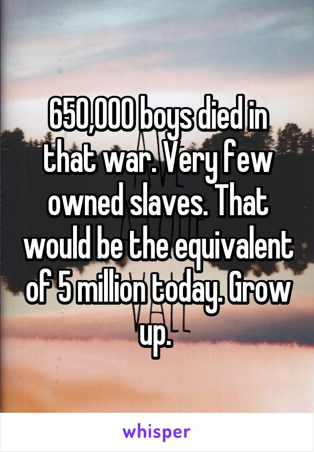 650,000 boys died in that war. Very few owned slaves. That would be the equivalent of 5 million today. Grow up. 