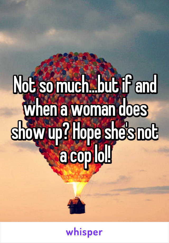 Not so much...but if and when a woman does show up? Hope she's not a cop lol!