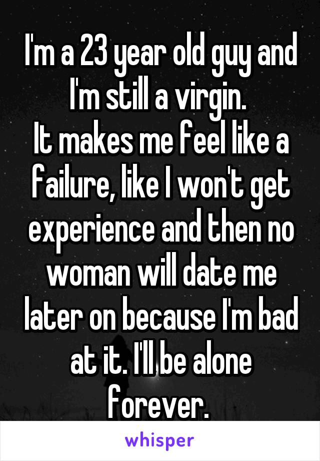 I'm a 23 year old guy and I'm still a virgin. 
It makes me feel like a failure, like I won't get experience and then no woman will date me later on because I'm bad at it. I'll be alone forever. 