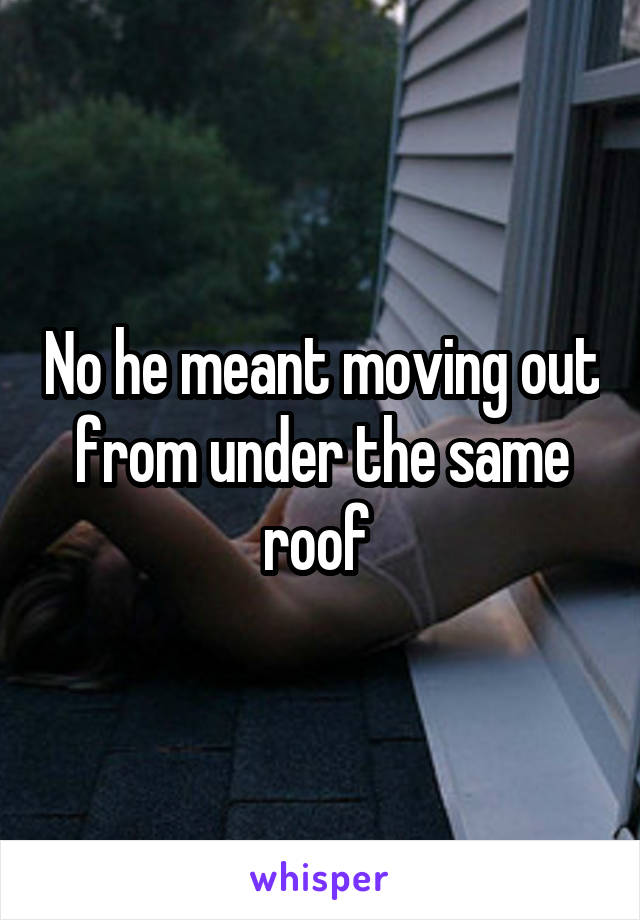 No he meant moving out from under the same roof 