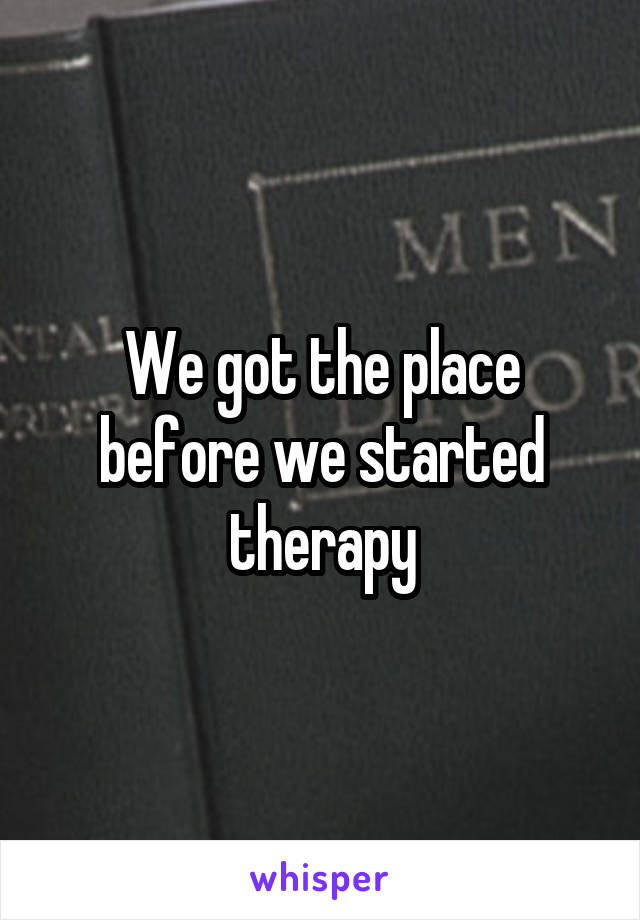 We got the place before we started therapy