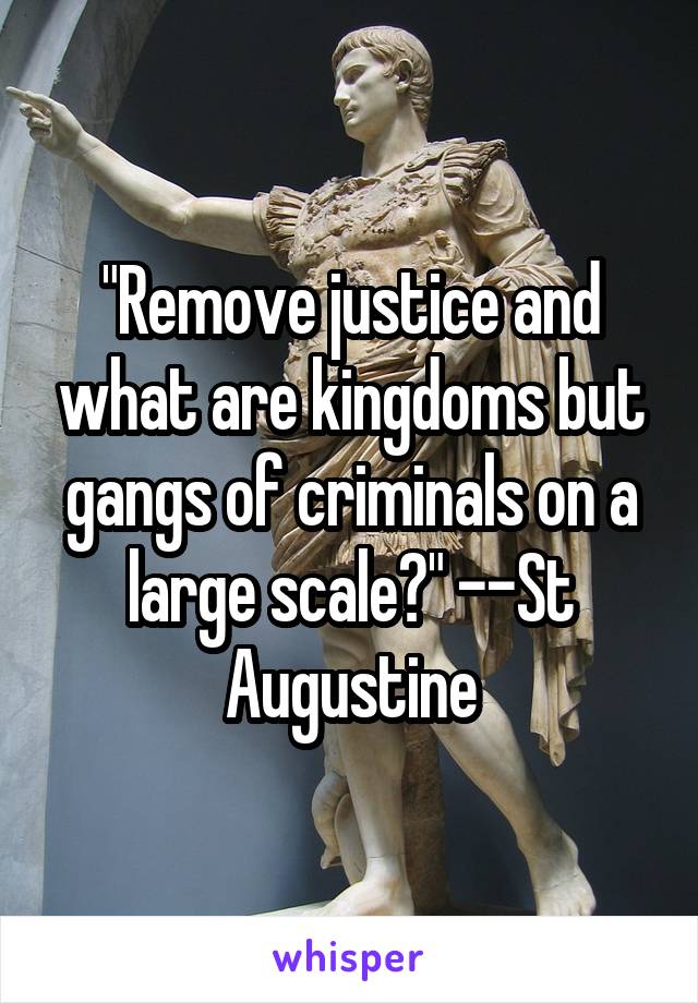 "Remove justice and what are kingdoms but gangs of criminals on a large scale?" --St Augustine