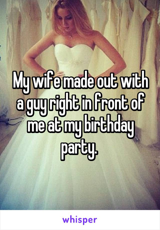 My wife made out with a guy right in front of me at my birthday party. 