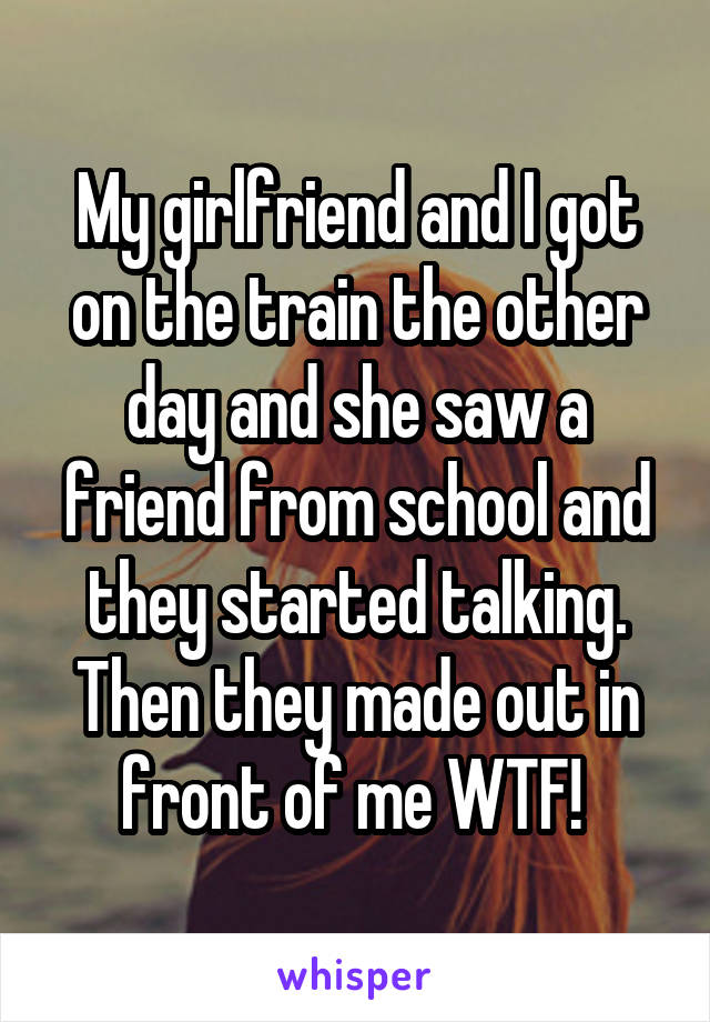 My girlfriend and I got on the train the other day and she saw a friend from school and they started talking. Then they made out in front of me WTF! 