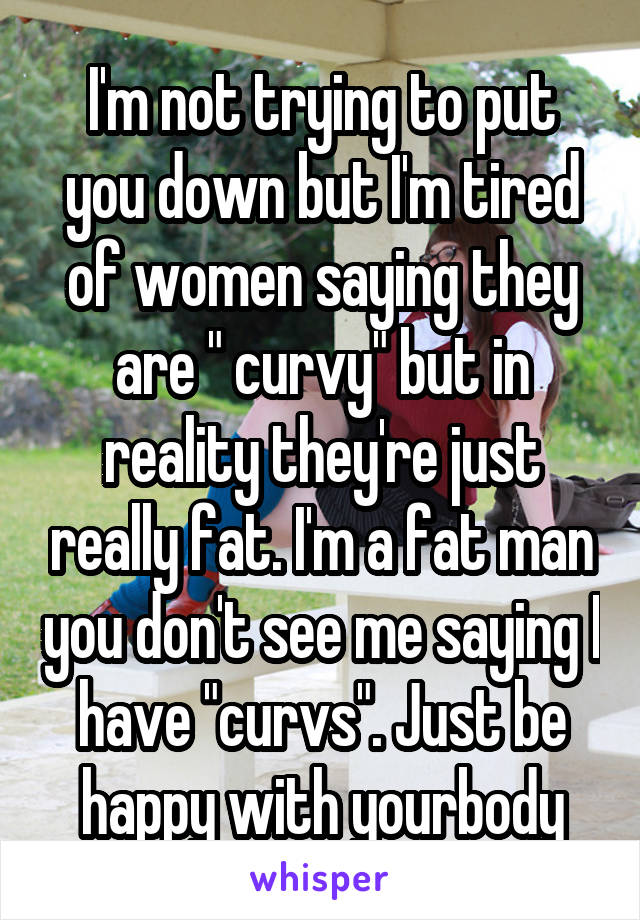 I'm not trying to put you down but I'm tired of women saying they are " curvy" but in reality they're just really fat. I'm a fat man you don't see me saying I have "curvs". Just be happy with yourbody