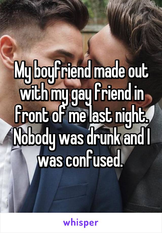My boyfriend made out with my gay friend in front of me last night. Nobody was drunk and I was confused. 