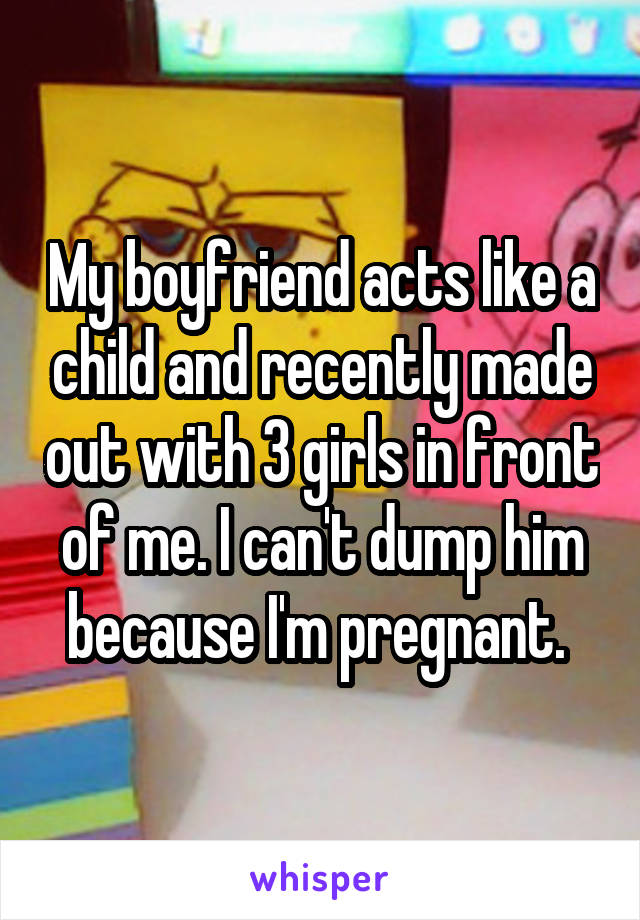 My boyfriend acts like a child and recently made out with 3 girls in front of me. I can't dump him because I'm pregnant. 