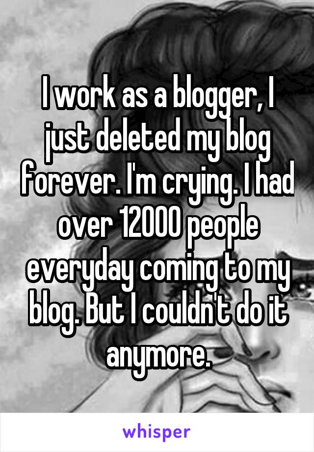 I work as a blogger, I just deleted my blog forever. I'm crying. I had over 12000 people everyday coming to my blog. But I couldn't do it anymore.