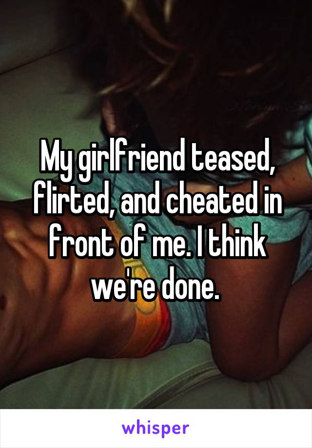 My girlfriend teased, flirted, and cheated in front of me. I think we're done. 