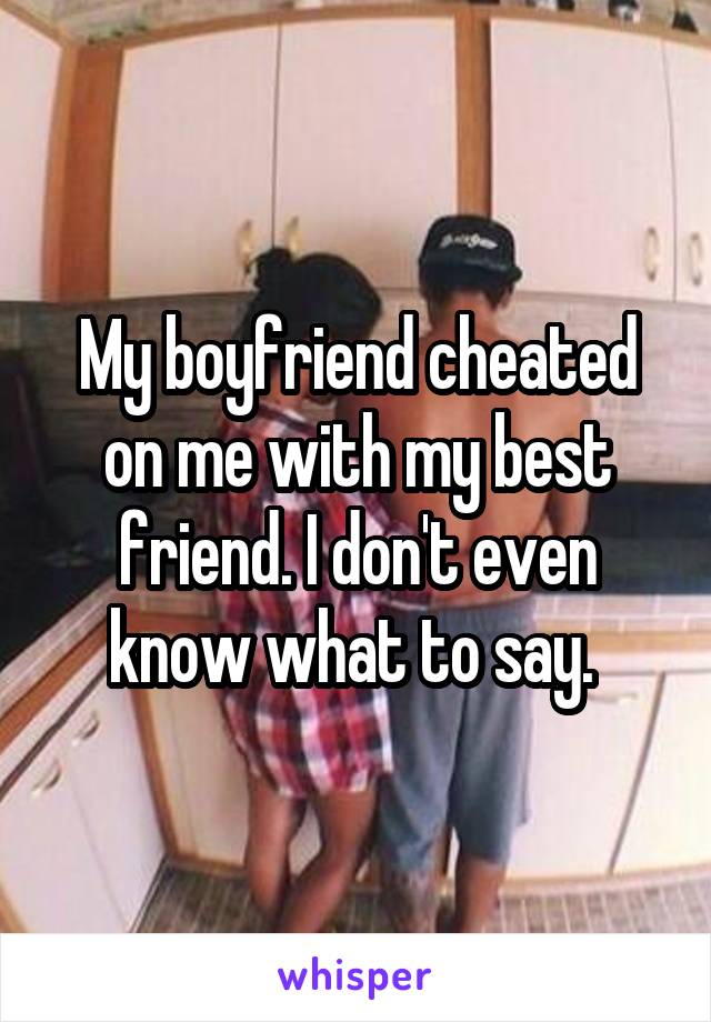 My boyfriend cheated on me with my best friend. I don't even know what to say. 