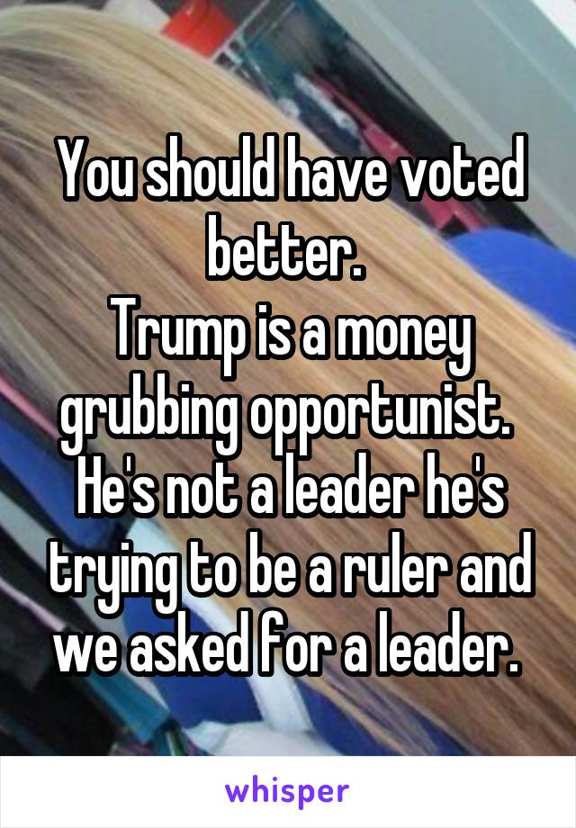 You should have voted better. 
Trump is a money grubbing opportunist. 
He's not a leader he's trying to be a ruler and we asked for a leader. 