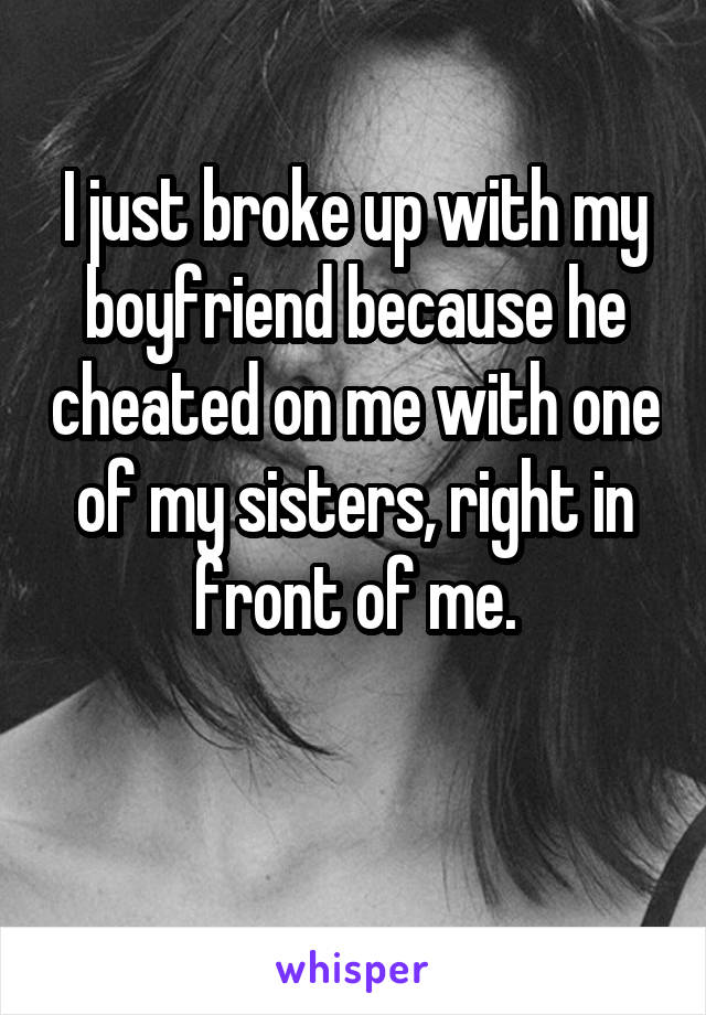 I just broke up with my boyfriend because he cheated on me with one of my sisters, right in front of me.

