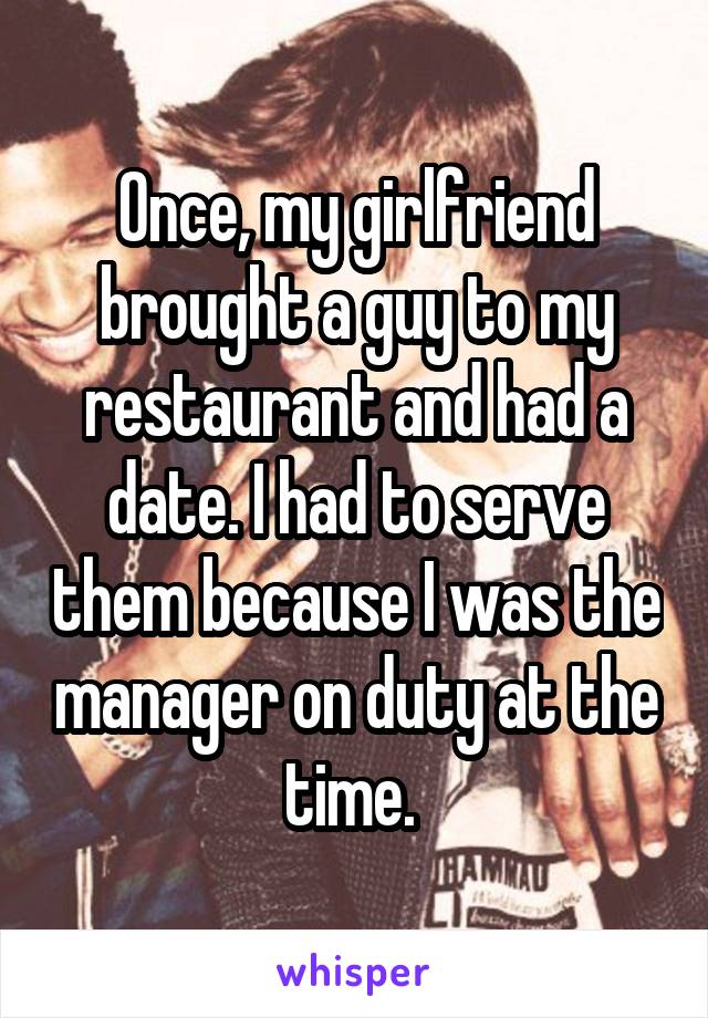 Once, my girlfriend brought a guy to my restaurant and had a date. I had to serve them because I was the manager on duty at the time. 