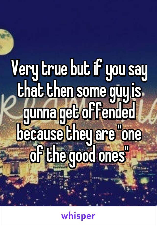 Very true but if you say that then some guy is gunna get offended because they are "one of the good ones"