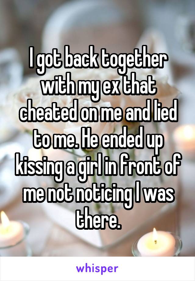 I got back together with my ex that cheated on me and lied to me. He ended up kissing a girl in front of me not noticing I was there.