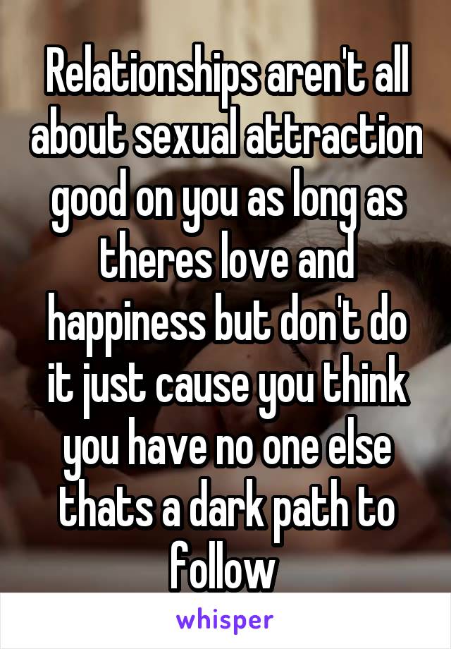 Relationships aren't all about sexual attraction good on you as long as theres love and happiness but don't do it just cause you think you have no one else thats a dark path to follow 