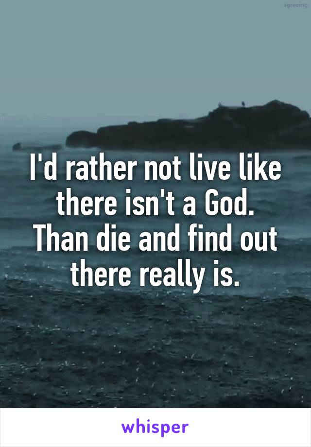 I'd rather not live like there isn't a God.
Than die and find out there really is.