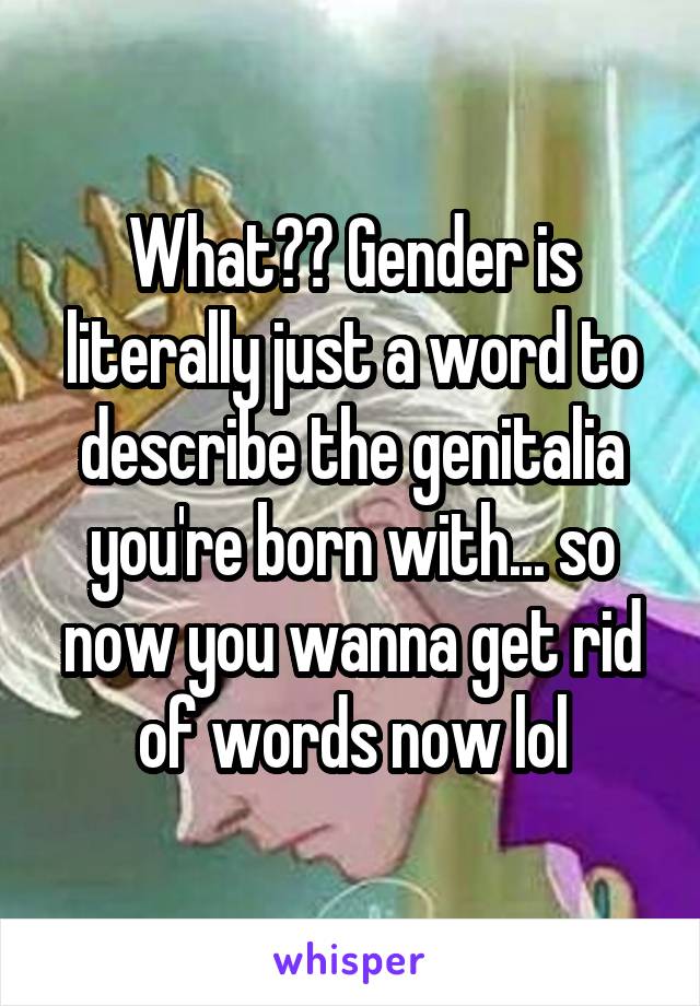 What?? Gender is literally just a word to describe the genitalia you're born with... so now you wanna get rid of words now lol