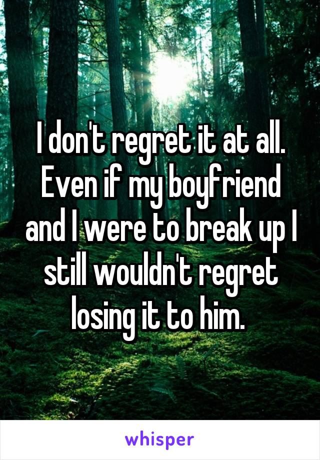 I don't regret it at all. Even if my boyfriend and I were to break up I still wouldn't regret losing it to him. 