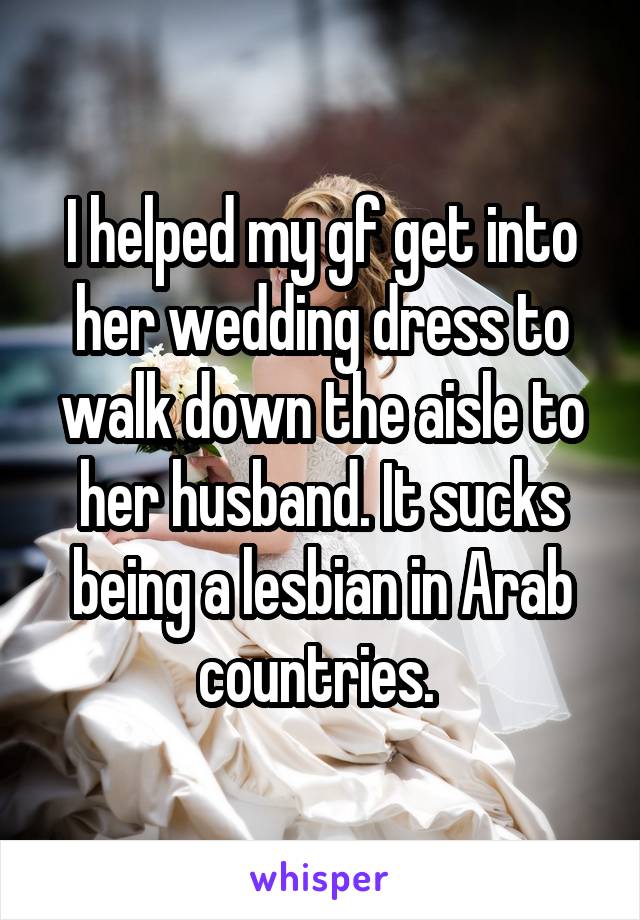 I helped my gf get into her wedding dress to walk down the aisle to her husband. It sucks being a lesbian in Arab countries. 