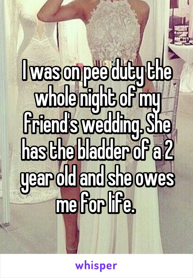 I was on pee duty the whole night of my friend's wedding. She has the bladder of a 2 year old and she owes me for life. 