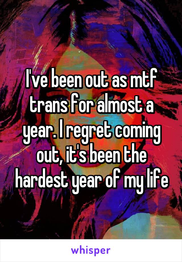 I've been out as mtf trans for almost a year. I regret coming out, it's been the hardest year of my life