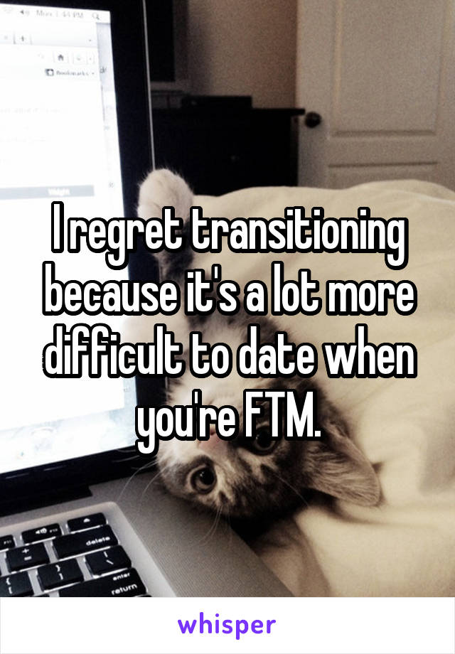 I regret transitioning because it's a lot more difficult to date when you're FTM.