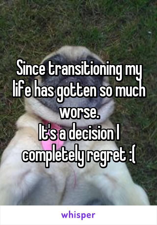 Since transitioning my life has gotten so much worse.
It's a decision I completely regret :(