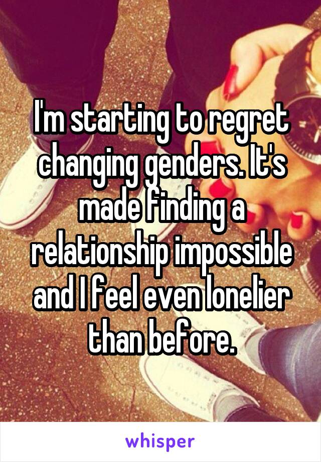 I'm starting to regret changing genders. It's made finding a relationship impossible and I feel even lonelier than before.