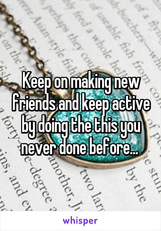 Keep on making new friends and keep active by doing the this you never done before... 
