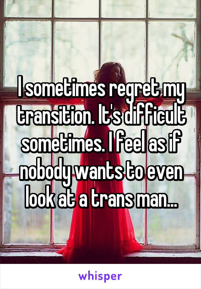 I sometimes regret my transition. It's difficult sometimes. I feel as if nobody wants to even look at a trans man...