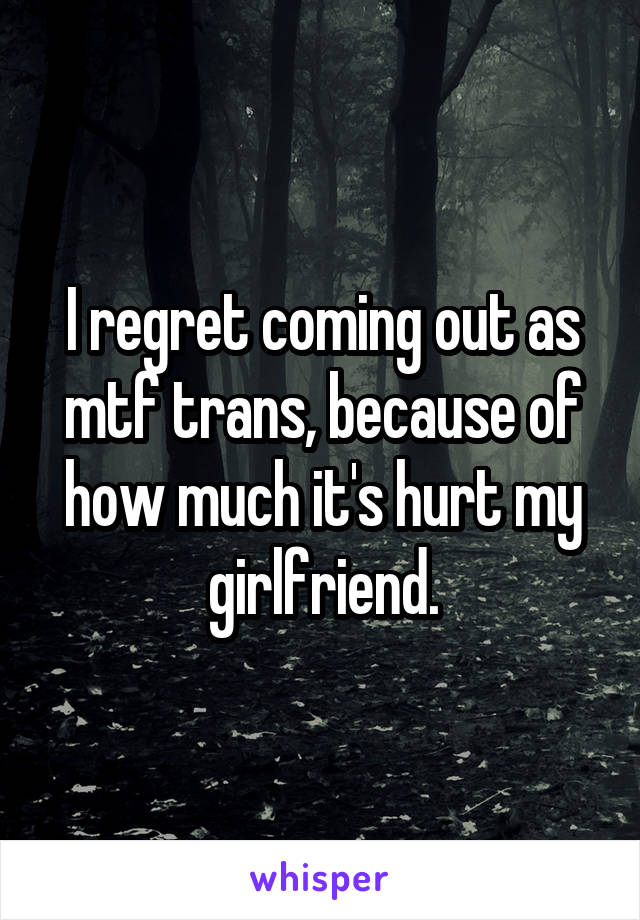 I regret coming out as mtf trans, because of how much it's hurt my girlfriend.