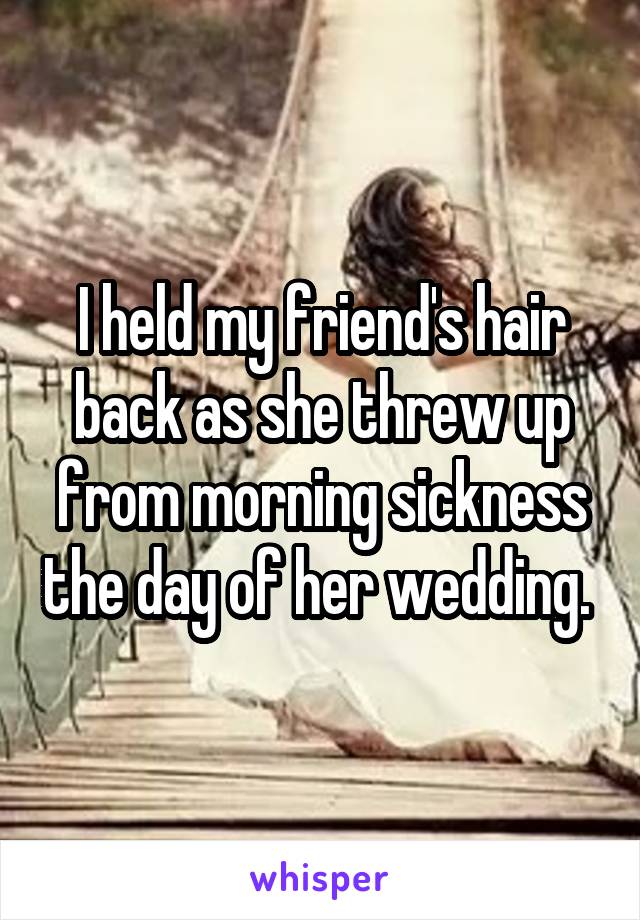 I held my friend's hair back as she threw up from morning sickness the day of her wedding. 