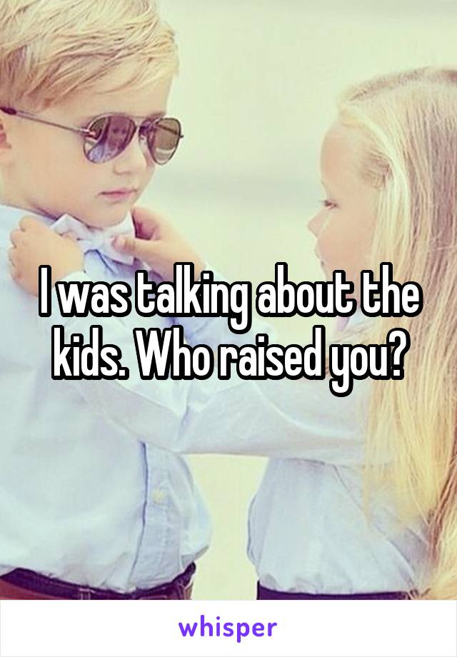 I was talking about the kids. Who raised you?