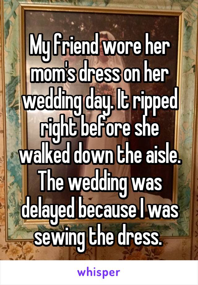 My friend wore her mom's dress on her wedding day. It ripped right before she walked down the aisle. The wedding was delayed because I was sewing the dress. 