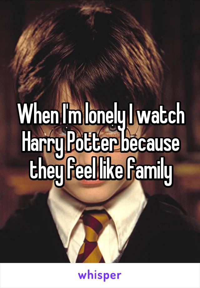When I'm lonely I watch Harry Potter because they feel like family