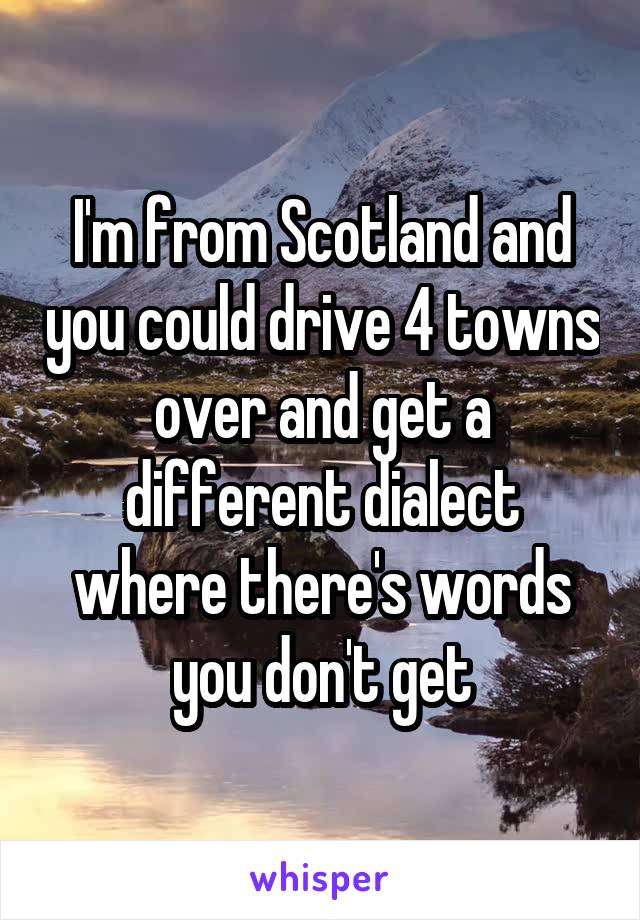 I'm from Scotland and you could drive 4 towns over and get a different dialect where there's words you don't get