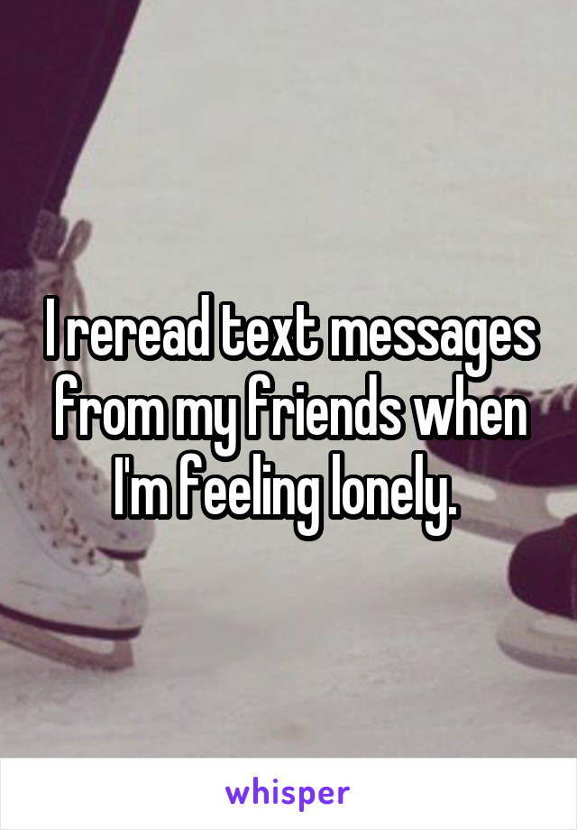 I reread text messages from my friends when I'm feeling lonely. 