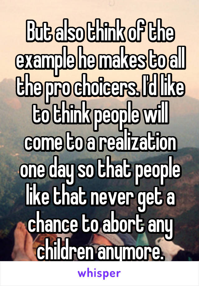 But also think of the example he makes to all the pro choicers. I'd like to think people will come to a realization one day so that people like that never get a chance to abort any children anymore.