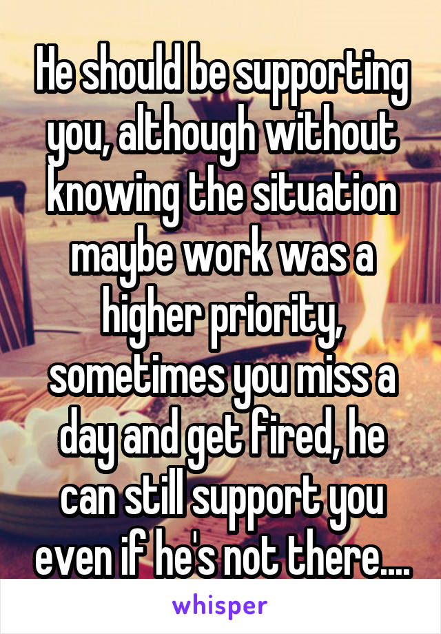 He should be supporting you, although without knowing the situation maybe work was a higher priority, sometimes you miss a day and get fired, he can still support you even if he's not there....